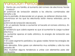 Variación Periódica
• Dentro de una familia, el aumento del número de electrones tiende
   a reducir
el potencial de ionización debido a los efectos combinados del
tamaño y de
efecto pantalla. Al descender en un grupo, se obtienen átomos más
voluminosos en los que los electrones están menos retenidos, por lo
que el
potencial de ionización decrecerá.
• En un periodo tiende a aumentar al hacerlo el número atómico. En
principio,
la tendencia que cabria esperar es que al aumentar la carga nuclear
efectiva y
no aumentar apenas el radio atómico, la energía de ionización sea
cada vez
mayor.
• En cada segmento periódico, los gases nobles tienen las energías de
ionización
más elevadas. Estos gases son elementos muy estables y sólo los más
pesados de
ellos muestran alguna tendencia a unirse con elementos para dar
compuestos
 
