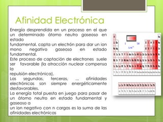 Afinidad Electrónica
Energía desprendida en un proceso en el que
un determinado átomo neutro gaseoso en
estado
fundamental, capta un electrón para dar un ion
mono      negativo      gaseoso     en     estado
fundamental.
Este proceso de captación de electrones suele
ser favorable (la atracción nuclear compensa
la
repulsión electrónica).
Las    segundas,     terceras,  ...    afinidades
electrónicas son siempre energéticamente
desfavorables.
La energía total puesta en juego para pasar de
un átomo neutro en estado fundamental y
gaseoso a
un ion negativo con n cargas es la suma de las
afinidades electrónicas
 