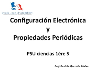 Configuración Electrónica
y
Propiedades Periódicas
PSU ciencias 1ére S
Prof. Daniela Quezada Muñoz
 