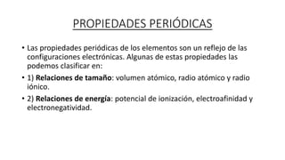 PROPIEDADES PERIÓDICAS
• Las propiedades periódicas de los elementos son un reflejo de las
configuraciones electrónicas. Algunas de estas propiedades las
podemos clasificar en:
• 1) Relaciones de tamaño: volumen atómico, radio atómico y radio
iónico.
• 2) Relaciones de energía: potencial de ionización, electroafinidad y
electronegatividad.
 
