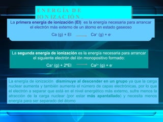 ENERGÍA DE IONIZACIÓN. La energía de ionización  disminuye al descender en un grupo  ya que la carga nuclear aumenta y también aumenta el número de capas electrónicas, por lo que el electrón a separar que está en el nivel energético más externo, sufre menos la atracción de la carga nuclear (por estar  más apantallado ) y necesita menos energía para ser separado del átomo La  primera energía de ionización (EI)   es la energía necesaria para arrancar el electrón más externo de un átomo en estado gaseoso Ca (g) + EI  Ca +  (g) + e - La  segunda energía de ionización  es la energía necesaria para arrancar el siguiente electrón del ión monopositivo formado: Ca +  (g) + 2ªEI  Ca 2+  (g) + e - 