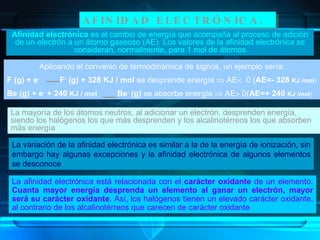AFINIDAD ELECTRÓNICA. Afinidad electrónica  es el cambio de energía que acompaña al proceso de adición de un electrón a un átomo gaseoso (AE). Los valores de la afinidad electrónica se consideran, normalmente, para 1 mol de átomos La mayoría de los átomos neutros, al adicionar un electrón, desprenden energía, siendo los halógenos los que más desprenden y los alcalinotérreos los que absorben más energía La variación de la afinidad electrónica es similar a la de la energía de ionización, sin embargo hay algunas excepciones y la afinidad electrónica de algunos elementos se desconoce La afinidad electrónica está relacionada con el  carácter oxidante  de un elemento.  Cuanta mayor energía desprenda un elemento al ganar un electrón, mayor será su carácter oxidante . Así, los halógenos tienen un elevado carácter oxidante, al contrario de los alcalinotérreos que carecen de carácter oxidante Aplicando el convenio de termodinámica de signos, un ejemplo sería: F (g) + e -   F -  (g) + 328 KJ / mol  se desprende energía    AE    0 ( AE=- 328  KJ /mol ) Be (g) + e -  + 240  KJ / mol   Be -  (g)  se absorbe energía    AE   0( AE=+ 240  KJ /mol ) 