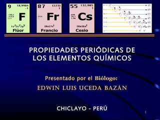 1
PROPIEDADES PERIÓDICAS DE
LOS ELEMENTOS QUÍMICOS
Presentado por el Biólogo:
EDWIN LUIS UCEDA BAZÁN
CHICLAYO - PERÚ
 