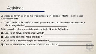 Actividad
Con base en la variación de las propiedades periódicas, contesta los siguientes
cuestionamientos.
1. Grupo de la tabla periódica en el que se encuentran los elementos de mayor
electronegatividad:________________________________
2. De todos los elementos del cuarto periodo (K hasta Br) indica:
a) ¿Cuál tiene mayor electronegatividad?______________________________________
b) ¿Cuál tiene el menor radio atómico?______________________________________
c) ¿Cuál tiene la mayor energía de ionización?_________________________________
d) ¿Cuál es el elemento de mayor afinidad electrónica?___________________________
 