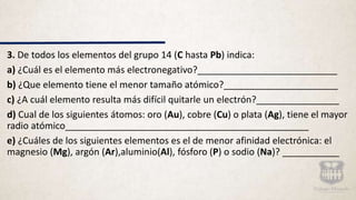 3. De todos los elementos del grupo 14 (C hasta Pb) indica:
a) ¿Cuál es el elemento más electronegativo?___________________________
b) ¿Que elemento tiene el menor tamaño atómico?______________________
c) ¿A cuál elemento resulta más difícil quitarle un electrón?________________
d) Cual de los siguientes átomos: oro (Au), cobre (Cu) o plata (Ag), tiene el mayor
radio atómico_______________________________________________
e) ¿Cuáles de los siguientes elementos es el de menor afinidad electrónica: el
magnesio (Mg), argón (Ar),aluminio(Al), fósforo (P) o sodio (Na)? ___________
 