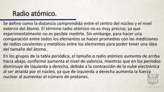 Radio atómico.
Se define como la distancia comprendida entre el centro del núcleo y el nivel
externo del átomo. El término radio atómico no es muy preciso, ya que
experimentalmente no es posible medirlo. Sin embargo, para hacer una
comparación entre todos los elementos se hacen promedios con las mediciones
de radios covalentes y metálicos entre los elementos para poder tener una idea
del tamaño del átomo.
En los grupos de la tabla periódica, el tamaño o radio atómico aumenta de arriba
hacia abajo, conforme aumenta el nivel de valencia, mientras que en los periodos
disminuye de izquierda a derecha, debido a la contracción de la nube electrónica
al ser atraída por el núcleo, ya que de izquierda a derecha aumenta la fuerza
nuclear al aumentar el número de protones.
 