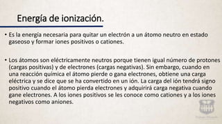 Energía de ionización.
• Es la energía necesaria para quitar un electrón a un átomo neutro en estado
gaseoso y formar iones positivos o cationes.
• Los átomos son eléctricamente neutros porque tienen igual número de protones
(cargas positivas) y de electrones (cargas negativas). Sin embargo, cuando en
una reacción química el átomo pierde o gana electrones, obtiene una carga
eléctrica y se dice que se ha convertido en un ión. La carga del ión tendrá signo
positivo cuando el átomo pierda electrones y adquirirá carga negativa cuando
gane electrones. A los iones positivos se les conoce como cationes y a los iones
negativos como aniones.
 