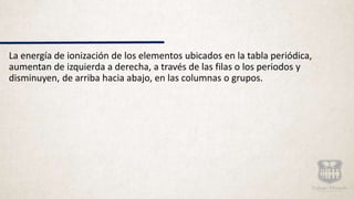 La energía de ionización de los elementos ubicados en la tabla periódica,
aumentan de izquierda a derecha, a través de las filas o los periodos y
disminuyen, de arriba hacia abajo, en las columnas o grupos.
 