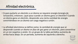 Afinidad electrónica.
• Si para quitarle un electrón a un átomo se requiere energía (energía de
ionización), entonces: ¿qué pasa cuando un átomo gana un electrón? Cuando
un átomo gana un electrón, desprende una cierta cantidad de energía
convirtiéndose en un átomo con carga negativa o anión.
• La afinidad electrónica se define como: la cantidad de energía que se
desprende cuando un átomo en fase de gas gana un electrón, para convertirse
en un ion negativo o anión. En un grupo de la tabla periódica aumenta de
arriba hacia abajo. En un periodo, aumenta de izquierda a derecha.
 