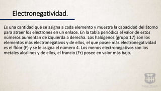 Electronegatividad.
Es una cantidad que se asigna a cada elemento y muestra la capacidad del átomo
para atraer los electrones en un enlace. En la tabla periódica el valor de estos
números aumentan de izquierda a derecha. Los halógenos (grupo 17) son los
elementos más electronegativos y de ellos, el que posee más electronegatividad
es el flúor (F) y se le asigna el número 4. Los menos electronegativos son los
metales alcalinos y de ellos, el francio (Fr) posee en valor más bajo.
 