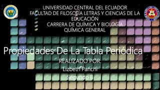 UNIVERSIDAD CENTRAL DEL ECUADOR
FACULTAD DE FILOSOFÍA LETRAS Y CIENCIAS DE LA
EDUCACIÓN
CARRERA DE QUÍMICA Y BIOLOGÍA
QUÍMICA GENERAL
Propiedades De La Tabla Periódica
REALIZADO POR:
Lizbeth Panchi
Segundo B
 