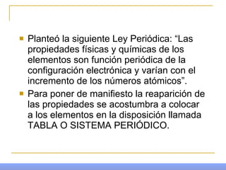 Planteó la siguiente Ley Periódica: “Las propiedades físicas y químicas de los elementos son función periódica de la configuración electrónica y varían con el incremento de los números atómicos”. Para poner de manifiesto la reaparición de las propiedades se acostumbra a colocar a los elementos en la disposición llamada TABLA O SISTEMA PERIÓDICO. 