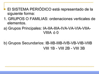 El SISTEMA PERIÓDICO está representado de la siguiente forma: 1. GRUPOS O FAMILIAS: ordenaciones verticales de elementos. a) Grupos Principales: IA-IIA-IIIA-IVA-VA-VIA-VIIA- VIIIA  ó 0 b) Grupos Secundarios: IB-IIB-IIIB-IVB-VB-VIB-VIIB VIII 1B - VIII 2B - VIII 3B 