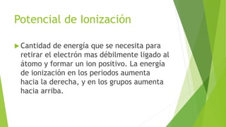 Potencial de Ionización
 Cantidad de energía que se necesita para
retirar el electrón mas débilmente ligado al
átomo y formar un ion positivo. La energía
de ionización en los periodos aumenta
hacia la derecha, y en los grupos aumenta
hacia arriba.
 