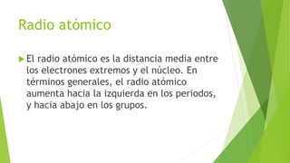 Radio atómico
 El radio atómico es la distancia media entre
los electrones extremos y el núcleo. En
términos generales, el radio atómico
aumenta hacia la izquierda en los periodos,
y hacia abajo en los grupos.
 