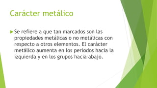 Carácter metálico
 Se refiere a que tan marcados son las
propiedades metálicas o no metálicas con
respecto a otros elementos. El carácter
metálico aumenta en los periodos hacia la
izquierda y en los grupos hacia abajo.
 