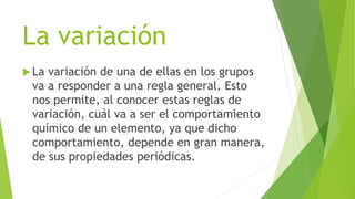 La variación
 La variación de una de ellas en los grupos
va a responder a una regla general. Esto
nos permite, al conocer estas reglas de
variación, cuál va a ser el comportamiento
químico de un elemento, ya que dicho
comportamiento, depende en gran manera,
de sus propiedades periódicas.
 