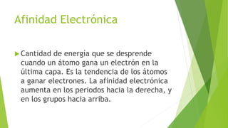 Afinidad Electrónica
 Cantidad de energía que se desprende
cuando un átomo gana un electrón en la
última capa. Es la tendencia de los átomos
a ganar electrones. La afinidad electrónica
aumenta en los periodos hacia la derecha, y
en los grupos hacia arriba.
 