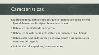 Características
Las propiedades, planta y equipos que se identifiquen como activos
 fijos, deben reunir las siguientes características:
 Deben ser propiedad de la empresa
 Deben ser de naturaleza perdurable y permanente en el tiempo
 Deben estar destinados única y exclusivamente a las operaciones
  normales del negocio
 La intención al adquirirlos, no es venderlos
 