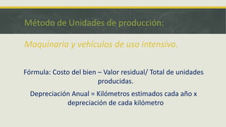 Método de Unidades de producción:

Maquinaria y vehículos de uso intensivo.

Fórmula: Costo del bien – Valor residual/ Total de unidades
                        producidas.
  Depreciación Anual = Kilómetros estimados cada año x
             depreciación de cada kilómetro
 