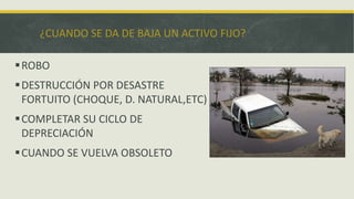 ¿CUANDO SE DA DE BAJA UN ACTIVO FIJO?

 ROBO
 DESTRUCCIÓN POR DESASTRE
  FORTUITO (CHOQUE, D. NATURAL,ETC)
 COMPLETAR SU CICLO DE
  DEPRECIACIÓN
 CUANDO SE VUELVA OBSOLETO
 