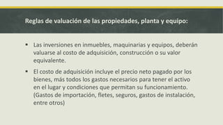 Reglas de valuación de las propiedades, planta y equipo:


 Las inversiones en inmuebles, maquinarias y equipos, deberán
  valuarse al costo de adquisición, construcción o su valor
  equivalente.
 El costo de adquisición incluye el precio neto pagado por los
  bienes, más todos los gastos necesarios para tener el activo
  en el lugar y condiciones que permitan su funcionamiento.
  (Gastos de importación, fletes, seguros, gastos de instalación,
  entre otros)
 