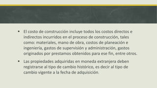  El costo de construcción incluye todos los costos directos e
  indirectos incurridos en el proceso de construcción, tales
  como: materiales, mano de obra, costos de planeación e
  ingeniería, gastos de supervisión y administración, gastos
  originados por prestamos obtenidos para ese fin, entre otros.
 Las propiedades adquiridas en moneda extranjera deben
  registrarse al tipo de cambio histórico, es decir al tipo de
  cambio vigente a la fecha de adquisición.
 