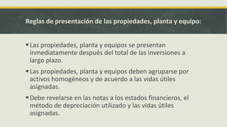 Reglas de presentación de las propiedades, planta y equipo:


 Las propiedades, planta y equipos se presentan
  inmediatamente después del total de las inversiones a
  largo plazo.
 Las propiedades, planta y equipos deben agruparse por
  activos homogéneos y de acuerdo a las vidas útiles
  asignadas.
 Debe revelarse en las notas a los estados financieros, el
  método de depreciación utilizado y las vidas útiles
  asignadas.
 