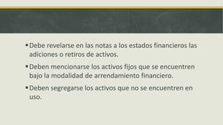  Debe revelarse en las notas a los estados financieros las
  adiciones o retiros de activos.
 Deben mencionarse los activos fijos que se encuentren
  bajo la modalidad de arrendamiento financiero.
 Deben segregarse los activos que no se encuentren en
  uso.
 