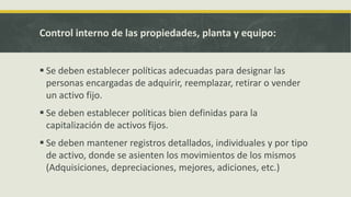 Control interno de las propiedades, planta y equipo:


 Se deben establecer políticas adecuadas para designar las
  personas encargadas de adquirir, reemplazar, retirar o vender
  un activo fijo.
 Se deben establecer políticas bien definidas para la
  capitalización de activos fijos.
 Se deben mantener registros detallados, individuales y por tipo
  de activo, donde se asienten los movimientos de los mismos
  (Adquisiciones, depreciaciones, mejores, adiciones, etc.)
 