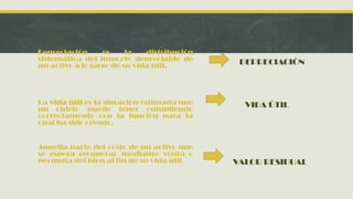 Depreciación      es     la   distribución
sistemática del importe depreciable de        DEPRECIACIÓN
un activo a lo largo de su vida útil.




La vida útil es la duración estimada que       VIDA ÚTIL
un objeto puede tener cumpliendo
correctamente con la función para la
cual ha sido creado.


Aquella parte del costo de un activo que
se espera recuperar mediante venta o
permuta del bien al fin de su vida útil      VALOR RESIDUAL
 
