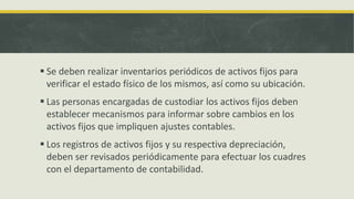  Se deben realizar inventarios periódicos de activos fijos para
  verificar el estado físico de los mismos, así como su ubicación.
 Las personas encargadas de custodiar los activos fijos deben
  establecer mecanismos para informar sobre cambios en los
  activos fijos que impliquen ajustes contables.
 Los registros de activos fijos y su respectiva depreciación,
  deben ser revisados periódicamente para efectuar los cuadres
  con el departamento de contabilidad.
 