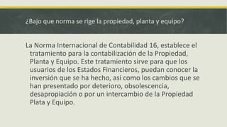 ¿Bajo que norma se rige la propiedad, planta y equipo?


La Norma Internacional de Contabilidad 16, establece el
 tratamiento para la contabilización de la Propiedad,
 Planta y Equipo. Este tratamiento sirve para que los
 usuarios de los Estados Financieros, puedan conocer la
 inversión que se ha hecho, así como los cambios que se
 han presentado por deterioro, obsolescencia,
 desapropiación o por un intercambio de la Propiedad
 Plata y Equipo.
 