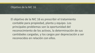 Objetivo de la NIC 16



El objetivo de la NIC 16 es prescribir el tratamiento
 contable para propiedad, planta y equipo. Los
 principales problemas son la oportunidad del
 reconocimiento de los activos, la determinación de sus
 cantidades cargadas, y los cargos por depreciación a ser
 reconocidos en relación con ellos.
 