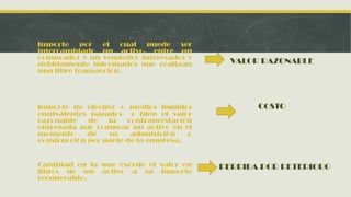 Importe     por  el cual puede ser
intercambiado un activo, entre un
comprador y un vendedor interesados y
debidamente informados que realizan         VALOR RAZONABLE
una libre transacción.




Importe de efectivo o medios líquidos            COSTO
equivalentes pagados o bien el valor
razonable    de   la   contraprestación
entregada par comprar un activo en el
momento      de   su    adquisición   o
construcción por parte de la empresa.


Cantidad en la que excede el valor en     PERDIDA POR DETERIORO
libros de un activo a su importe
recuperable.
 