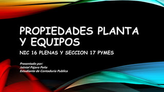 PROPIEDADES PLANTA
Y EQUIPOS
NIC 16 PLENAS Y SECCION 17 PYMES
Presentado por:
Jatniel Pájaro Peña
Estudiante de Contaduría Publica
 