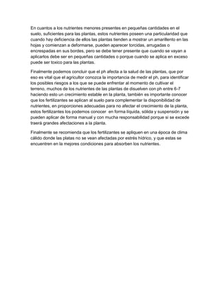 En cuantos a los nutrientes menores presentes en pequeñas cantidades en el 
suelo, suficientes para las plantas, estos nutrientes poseen una particularidad que 
cuando hay deficiencia de ellos las plantas tienden a mostrar un amarillento en las 
hojas y comienzan a deformarse, pueden aparecer torcidas, arrugadas o 
encrespadas en sus bordes, pero se debe tener presente que cuando se vayan a 
aplicarlos debe ser en pequeñas cantidades o porque cuando se aplica en exceso 
puede ser toxico para las plantas. 
Finalmente podemos concluir que el ph afecta a la salud de las plantas, que por 
eso es vital que el agricultor conozca la importancia de medir el ph, para identificar 
los posibles riesgos a los que se puede enfrentar al momento de cultivar el 
terreno, muchos de los nutrientes de las plantas de disuelven con ph entre 6-7 
haciendo esto un crecimiento estable en la planta, también es importante conocer 
que los fertilizantes se aplican al suelo para complementar la disponibilidad de 
nutrientes, en proporciones adecuadas para no afectar el crecimiento de la planta, 
estos fertilizantes los podemos conocer en forma líquida, sólida y suspensión y se 
pueden aplicar de forma manual y con mucha responsabilidad porque si se excede 
traerá grandes afectaciones a la planta. 
Finalmente se recomienda que los fertilizantes se apliquen en una época de clima 
cálido donde las platas no se vean afectadas por estrés hídrico, y que estas se 
encuentren en la mejores condiciones para absorben los nutrientes. 
