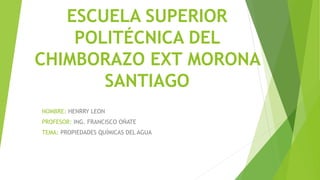 ESCUELA SUPERIOR
POLITÉCNICA DEL
CHIMBORAZO EXT MORONA
SANTIAGO
NOMBRE: HENRRY LEON
PROFESOR: ING. FRANCISCO OÑATE
TEMA: PROPIEDADES QUÍMICAS DEL AGUA
 