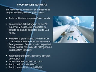 PROPIEDADES QUÍMICAS
En condiciones normales, el hidrógeno es
un gas incoloro, inodoro y sin sabor.
• Es la molécula más pequeña conocida.
• La densidad del hidrógeno es de 76
Kg./m^3, y cuando se encuentra en
estado de gas, la densidad es de 273
kg./ L.
• Posee una gran rapidez de transición,
cuando las moléculas se encuentran en
fase gaseosa. Debido a esta propiedad,
hay ausencia casi total, de hidrógeno en
la atmósfera terrestre.
• Facilidad de efusión, así como también
de difusión.
• Optima conductividad calorífica
• Punto de fusión de 14025 K.
• Punto de ebullición de 20268 K
 