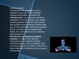 Hibridación sp3
Combinación de un orbital s y de 3
orbitales p para dar cuatro orbitales
híbridos que reciben el nombre de
“híbridos sp3” y se disponen de forma
tetraédrica. Los compuestos cuyo átomo
central presenta hibridación sp3 central
sólo pueden formar enlaces simples dado
que no tiene orbitales p libres que puedan
formar un enlace pi de solapamiento
lateral. Así, sólo vamos a ver un tipo de
esta hibridación:
Hibridación sp3 (siempre enlaces
simples): el caso de los alcanos,
hidrocarburos con enlaces simples
carbono-carbono, como el metano, CH4
(un único carbono) o el etano, CH3-CH3, y
otras moléculas corrientes como el agua o
el amoniaco.
 