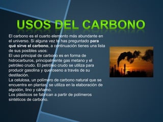El carbono es el cuarto elemento más abundante en
el universo. Si alguna vez te has preguntado para
qué sirve el carbono, a continuación tienes una lista
de sus posibles usos:
El uso principal de carbono es en forma de
hidrocarburos, principalmente gas metano y el
petróleo crudo. El petróleo crudo se utiliza para
producir gasolina y queroseno a través de su
destilación.
La celulosa, un polímero de carbono natural que se
encuentra en plantas, se utiliza en la elaboración de
algodón, lino y cáñamo.
Los plásticos se fabrican a partir de polímeros
sintéticos de carbono.
 