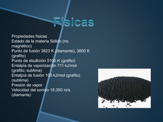 Propiedades físicas
Estado de la materia Sólido (no
magnético)
Punto de fusión 3823 K (diamante), 3800 K
(grafito)
Punto de ebullición 5100 K (grafito)
Entalpía de vaporización 711 kJ/mol
(grafito; sublima)
Entalpía de fusión 105 kJ/mol (grafito)
(sublima)
Presión de vapor
Velocidad del sonido 18.350 m/s
(diamante)
 