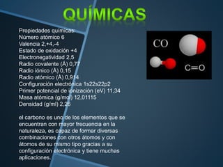 Propiedades químicas:
Número atómico 6
Valencia 2,+4,-4
Estado de oxidación +4
Electronegatividad 2,5
Radio covalente (Å) 0,77
Radio iónico (Å) 0,15
Radio atómico (Å) 0,914
Configuración electrónica 1s22s22p2
Primer potencial de ionización (eV) 11,34
Masa atómica (g/mol) 12,01115
Densidad (g/ml) 2,26
el carbono es uno de los elementos que se
encuentran con mayor frecuencia en la
naturaleza, es capaz de formar diversas
combinaciones con otros átomos y con
átomos de su mismo tipo gracias a su
configuración electrónica y tiene muchas
aplicaciones.
 