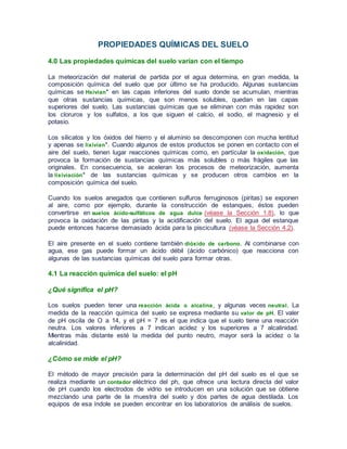 PROPIEDADES QUÍMICAS DEL SUELO
4.0 Las propiedades químicas del suelo varían con el tiempo
La meteorización del material de partida por el agua determina, en gran medida, la
composición química del suelo que por último se ha producido. Algunas sustancias
químicas se Hxivian* en las capas inferiores del suelo donde se acumulan, mientras
que otras sustancias químicas, que son menos solubles, quedan en las capas
superiores del suelo. Las sustancias químicas que se eliminan con más rapidez son
los cloruros y los sulfatos, a los que siguen el calcio, el sodio, el magnesio y el
potasio.
Los silicatos y los óxidos del hierro y el aluminio se descomponen con mucha lentitud
y apenas se lixivian*. Cuando algunos de estos productos se ponen en contacto con el
aire del suelo, tienen lugar reacciones químicas como, en partícular la oxidación, que
provoca la formación de sustancias químicas más solubles o más frágiles que las
originales. En consecuencia, se aceleran los procesos de meteorización, aumenta
la lixiviación* de las sustancias químicas y se producen otros cambios en la
composición química del suelo.
Cuando los suelos anegados que contienen sulfuros ferruginosos (piritas) se exponen
al aire, como por ejemplo, durante la construcción de estanques, éstos pueden
convertirse en suelos ácido-sulfáticos de agua dulce (véase la Sección 1.8), lo que
provoca la oxidación de las piritas y la acidificación del suelo. El agua del estanque
puede entonces hacerse demasiado ácida para la piscicultura (véase la Sección 4.2).
El aire presente en el suelo contiene también dióxido de carbono. Al combinarse con
agua, ese gas puede formar un ácido débil (ácido carbónico) que reacciona con
algunas de las sustancias químicas del suelo para formar otras.
4.1 La reacción química del suelo: el pH
¿Qué significa el pH?
Los suelos pueden tener una reacción ácida o alcalina, y algunas veces neutral. La
medida de la reacción química del suelo se expresa mediante su valor de pH. El valer
de pH oscila de O a 14, y el pH = 7 es el que indica que el suelo tiene una reacción
neutra. Los valores inferiores a 7 indican acidez y los superiores a 7 alcalinidad.
Mientras más distante esté la medida del punto neutro, mayor será la acidez o la
alcalinidad.
¿Cómo se mide el pH?
El método de mayor precisión para la determinación del pH del suelo es el que se
realiza mediante un contador eléctrico del ph, que ofrece una lectura directa del valor
de pH cuando los electrodos de vidrio se introducen en una solución que se obtiene
mezclando una parte de la muestra del suelo y dos partes de agua destilada. Los
equipos de esa índole se pueden encontrar en los laboratoríos de análisis de suelos.
 