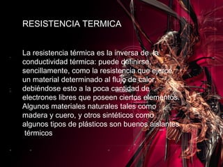 La resistencia térmica es la inversa de  la conductividad térmica: puede definirse, sencillamente, como la resistencia que ejerce un material determinado al flujo de calor, debiéndose esto a la poca cantidad de electrones libres que poseen ciertos elementos. Algunos materiales naturales tales como madera y cuero, y otros sintéticos como algunos tipos de plásticos son buenos aislantes  térmicos RESISTENCIA TERMICA 