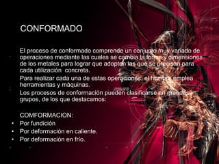 El proceso de conformado comprende un conjunto muy variado de operaciones mediante las cuales se cambia la forma y dimensiones de los metales para lograr que adopten las que se precisan para cada utilización  concreta. Para realizar cada una de estas operaciones, el hombre emplea herramientas y máquinas. Los procesos de conformación pueden clasificarse en grandes grupos, de los que destacamos: COMFORMACION: Por fundición Por deformación en caliente. Por deformación en frío. CONFORMADO 