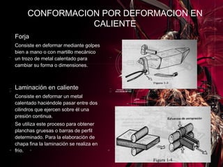 Forja Consiste en deformar mediante golpes bien a mano o con martillo mecánico un trozo de metal calentado para cambiar su forma o dimensiones.   Laminación en caliente Consiste en deformar un metal calentado haciéndole pasar entre dos cilindros que ejercen sobre él una presión continua. Se utiliza este proceso para obtener planchas gruesas o barras de perfil determinado. Para la elaboración de chapa fina la laminación se realiza en frío. CONFORMACION POR DEFORMACION EN CALIENTE 