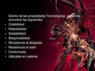 Dentro de las propiedades Tecnológicas  podemos encontrar las siguientes: Colabilidad  Maleabilidad  Soldabilidad Maquinabilidad Resistencia al desgaste  Resistencia al calor  Conformado Utilizable en caliente 