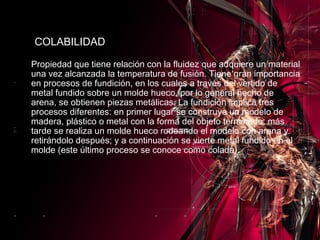 Propiedad que tiene relación con la fluidez que adquiere un material una vez alcanzada la temperatura de fusión. Tiene gran importancia en procesos de fundición, en los cuales a través del vertido de metal fundido sobre un molde hueco, por lo general hecho de arena, se obtienen piezas metálicas. La fundición implica tres procesos diferentes: en primer lugar se construye un modelo de madera, plástico o metal con la forma del objeto terminado; más tarde se realiza un molde hueco rodeando el modelo con arena y retirándolo después; y a continuación se vierte metal fundido en el molde (este último proceso se conoce como colada). COLABILIDAD 