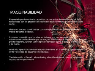 Propiedad que determina la capacidad de mecanización de un material. Está relacionada con los procesos en los cuales existe arranque de material o viruta como: cizallado: proceso por el cual se corta una plancha o una pieza metálica en frío por medio de tijeras o cizallas. torneado: operación que consiste en trabajar una pieza en un torno, máquina−herramienta en la que se asegura y se hace girar la pieza a trabajar, para pulirla o labrarla. Existen varios tipos de torneado como el simple o recto y el cónico y de forma. taladrado: operación que consiste principalmente en la abertura, agrandamiento, corte y acabado de agujeros en una pieza. También están el fresado, el cepillado y el rectificado entre otros procesos que involucran maquinabilidad. MAQUINABILIDAD 